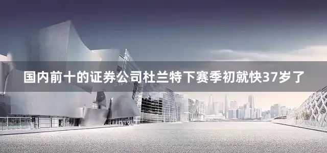 国内前十的证券公司杜兰特下赛季初就快37岁了