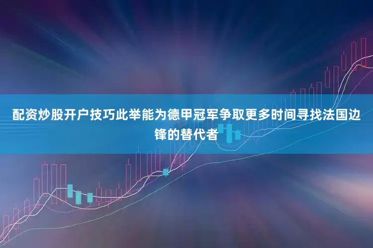 配资炒股开户技巧此举能为德甲冠军争取更多时间寻找法国边锋的替代者